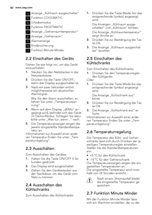 Page 603Anzeige „Kühlraum ausgeschaltet“
4Funktion COOLMATIC
5Urlaubsmodus
6Funktion FROSTMATIC
7Anzeige „Gefrierraumtemperatur“
8Anzeige „Gefrierraum“
9Alarmanzeige
10Kindersicherung
11Funktion Minute Minder
2.2 Einschalten des Geräts
Gehen Sie wie folgt vor, um das Gerät
einzuschalten:
1.Stecken Sie den Netzstecker in die
Netzsteckdose.
2.Drücken Sie die Taste ON/OFF,
wenn das Display ausgeschaltet ist.
3.Nach ein paar Sekunden ertönt
möglicherweise ein akustisches
Alarmsignal.
Wie Sie den Alarm ausschalten,...