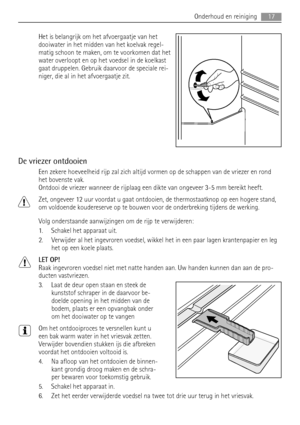 Page 17Het is belangrijk om het afvoergaatje van het
dooiwater in het midden van het koelvak regel-
matig schoon te maken, om te voorkomen dat het
water overloopt en op het voedsel in de koelkast
gaat druppelen. Gebruik daarvoor de speciale rei-
niger, die al in het afvoergaatje zit.
De vriezer ontdooien
Een zekere hoeveelheid rijp zal zich altijd vormen op de schappen van de vriezer en rond
het bovenste vak.
Ontdooi de vriezer wanneer de rijplaag een dikte van ongeveer 3-5 mm bereikt heeft.
Zet, ongeveer 12...