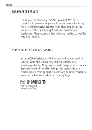 Page 24FOR PERFECT RESULTS
Thank you for choosing this AEG product. We have
created it to give you impeccable performance for many
years, with innovative technologies that help make life
simpler – features you might not find on ordinary
appliances. Please spend a few minutes reading to get the
very best from it.
ACCESSORIES AND CONSUMABLES
In the AEG webshop, you’ll find everything you need to
keep all your AEG appliances looking spotless and
working perfectly. Along with a wide range of accessories
designed...