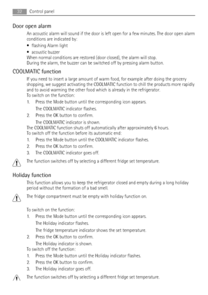 Page 32Door open alarm
An acoustic alarm will sound if the door is left open for a few minutes. The door open alarm
conditions are indicated by:
• flashing Alarm light
• acoustic buzzer
When normal conditions are restored (door closed), the alarm will stop.
During the alarm, the buzzer can be switched off by pressing alarm button.
COOLMATIC function
If you need to insert a large amount of warm food, for example after doing the grocery
shopping, we suggest activating the COOLMATIC function to chill the products...