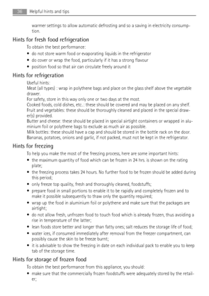 Page 36warmer settings to allow automatic defrosting and so a saving in electricity consump-
tion.
Hints for fresh food refrigeration
To obtain the best performance:
• do not store warm food or evaporating liquids in the refrigerator
• do cover or wrap the food, particularly if it has a strong flavour
• position food so that air can circulate freely around it
Hints for refrigeration
Useful hints:
Meat (all types) : wrap in polythene bags and place on the glass shelf above the vegetable
drawer.
For safety, store...