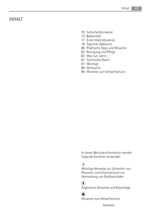 Page 69INHALT
70 Sicherheitshinweise
73 Bedienfeld
77 Erste Inbetriebnahme
78 Täglicher Gebrauch
80 Praktische Tipps und Hinweise
82 Reinigung und Pflege
84 Was tun, wenn …
87 Technische Daten
87 Montage
88 Geräusche
90 Hinweise zum Umweltschutz
In dieser Benutzerinformation werden
folgende Symbole verwendet:
Wichtige Hinweise zur Sicherheit von
Personen und Informationen zur
Vermeidung von Geräteschäden
Allgemeine Hinweise und Ratschläge
Hinweise zum Umweltschutz
Änderungen vorbehaltenInhalt
69
 