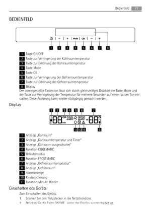 Page 73BEDIENFELD
12345678
1Taste ON/OFF
2Taste zur Verringerung der Kühlraumtemperatur
3Taste zur Erhöhung der Kühlraumtemperatur
4Taste Mode
5Taste OK
6Taste zur Verringerung der Gefrierraumtemperatur
7Taste zur Erhöhung der Gefrierraumtemperatur
8Display
Der voreingestellte Tastenton lässt sich durch gleichzeitiges Drücken der Taste Mode und
der Taste zur Verringerung der Temperatur für mehrere Sekunden auf einen lauten Ton ein-
stellen. Diese Änderung kann wieder rückgängig gemacht werden.
Display
OffCOOL...