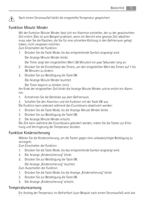 Page 75Nach einem Stromausfall bleibt die eingestellte Temperatur gespeichert.
Funktion Minute Minder
Mit der Funktion Minute Minder lässt sich ein Alarmton einstellen, der zu der gewünschten
Zeit ertönt. Dies ist zum Beispiel praktisch, wenn ein Gericht eine gewisse Zeit abkühlen
muss oder Sie die Flaschen, die Sie für eine schnellere Kühlung in den Gefrierraum gelegt
haben, nicht vergessen möchten.
Zum Einschalten der Funktion:
1. Drücken Sie die Taste Mode, bis das entsprechende Symbol angezeigt wird.
Die...