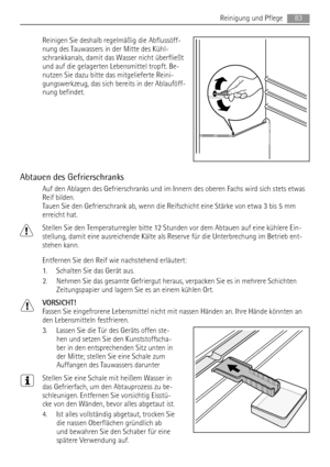 Page 83Reinigen Sie deshalb regelmäßig die Abflussöff-
nung des Tauwassers in der Mitte des Kühl-
schrankkanals, damit das Wasser nicht überfließt
und auf die gelagerten Lebensmittel tropft. Be-
nutzen Sie dazu bitte das mitgelieferte Reini-
gungswerkzeug, das sich bereits in der Ablauföff-
nung befindet.
Abtauen des Gefrierschranks
Auf den Ablagen des Gefrierschranks und im Innern des oberen Fachs wird sich stets etwas
Reif bilden.
Tauen Sie den Gefrierschrank ab, wenn die Reifschicht eine Stärke von etwa 3...