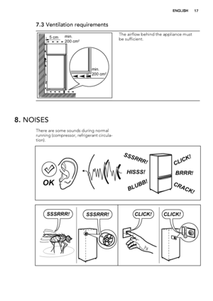 Page 177.3 Ventilation requirements
5 cmmin.
200 cm2
min.
200 cm2
The airflow behind the appliance must
be sufficient.
8. NOISES
There are some sounds during normal
running (compressor, refrigerant circula-
tion).
BRRR!HISSS!
CLICK!
BLUBB!
CRACK!
SSSRR
R!
OK
CLICK!CLICK!SSSRRR!SSSRRR!
ENGLISH17
 