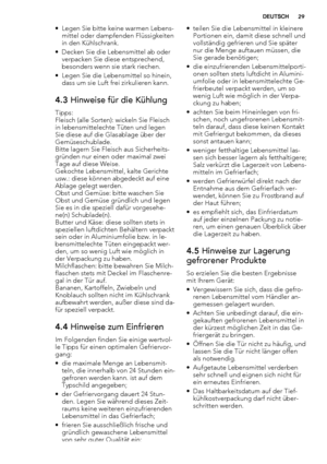 Page 29• Legen Sie bitte keine warmen Lebens-
mittel oder dampfenden Flüssigkeiten
in den Kühlschrank.
• Decken Sie die Lebensmittel ab oder
verpacken Sie diese entsprechend,
besonders wenn sie stark riechen.
• Legen Sie die Lebensmittel so hinein,
dass um sie Luft frei zirkulieren kann.
4.3 Hinweise für die Kühlung
Tipps:
Fleisch (alle Sorten): wickeln Sie Fleisch
in lebensmittelechte Tüten und legen
Sie diese auf die Glasablage über der
Gemüseschublade.
Bitte lagern Sie Fleisch aus Sicherheits-
gründen nur...