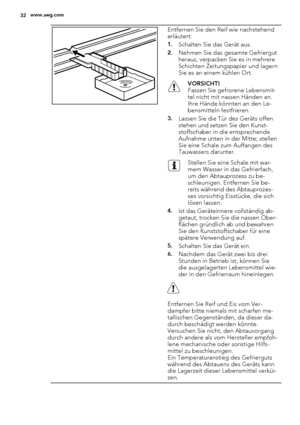 Page 32Entfernen Sie den Reif wie nachstehend
erläutert:
1.Schalten Sie das Gerät aus.
2.Nehmen Sie das gesamte Gefriergut
heraus, verpacken Sie es in mehrere
Schichten Zeitungspapier und lagern
Sie es an einem kühlen Ort.
VORSICHT!
Fassen Sie gefrorene Lebensmit-
tel nicht mit nassen Händen an.
Ihre Hände könnten an den Le-
bensmitteln festfrieren.
3.Lassen Sie die Tür des Geräts offen
stehen und setzen Sie den Kunst-
stoffschaber in die entsprechende
Aufnahme unten in der Mitte; stellen
Sie eine Schale zum...