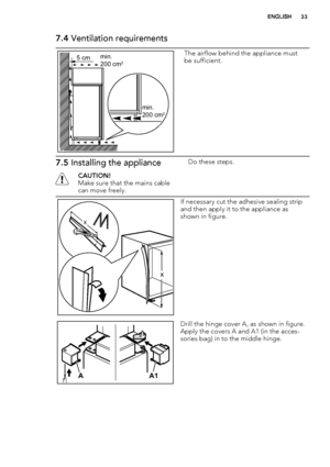 Page 337.4 Ventilation requirements
5 cmmin.
200 cm2
min.
200 cm2
The airflow behind the appliance must
be sufficient.
7.5 Installing the appliance
CAUTION!
Make sure that the mains cable
can move freely.Do these steps.
x
x
If necessary cut the adhesive sealing strip
and then apply it to the appliance as
shown in figure.
A1 A
Drill the hinge cover A, as shown in figure.
Apply the covers A and A1 (in the acces-
sories bag) in to the middle hinge.
ENGLISH33
 