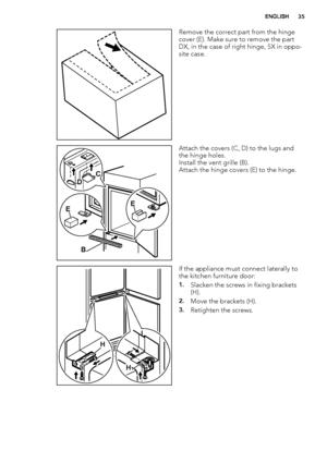 Page 35Remove the correct part from the hinge
cover (E). Make sure to remove the part
DX, in the case of right hinge, SX in oppo-
site case.
EE
B DC
Attach the covers (C, D) to the lugs and
the hinge holes.
Install the vent grille (B).
Attach the hinge covers (E) to the hinge.
H
H
If the appliance must connect laterally to
the kitchen furniture door:
1.Slacken the screws in fixing brackets
(H).
2.Move the brackets (H).
3.Retighten the screws.
ENGLISH35
 