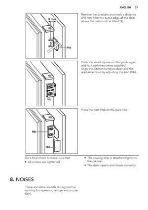 Page 37Ha K
8 mm
Remove the brackets and mark a distance
of 8 mm from the outer edge of the door
where the nail must be fitted (K).
Hb
Place the small square on the guide again
and fix it with the screws supplied.
Align the kitchen furniture door and the
appliance door by adjusting the part (Hb).
Hb
Hd
Press the part (Hd) on the part (Hb).
Do a final check to make sure that:
• All screws are tightened.• The sealing strip is attached tightly to
the cabinet.
• The door opens and closes correctly.
8. NOISES
There...