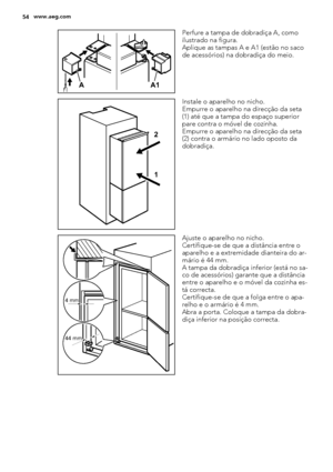 Page 54A1 A
Perfure a tampa de dobradiça A, como
ilustrado na figura.
Aplique as tampas A e A1 (estão no saco
de acessórios) na dobradiça do meio.
1 2
Instale o aparelho no nicho.
Empurre o aparelho na direcção da seta
(1) até que a tampa do espaço superior
pare contra o móvel de cozinha.
Empurre o aparelho na direcção da seta
(2) contra o armário no lado oposto da
dobradiça.
4 mm
44 mm
Ajuste o aparelho no nicho.
Certifique-se de que a distância entre o
aparelho e a extremidade dianteira do ar-
mário é 44 mm....