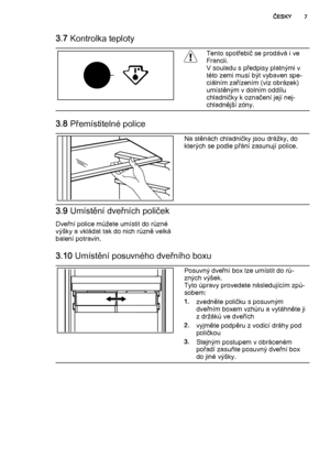 Page 73.7 Kontrolka teploty
Tento spotřebič se prodává i ve
Francii.
V souladu s předpisy platnými v
této zemi musí být vybaven spe‐
ciálním zařízením (viz obrázek)
umístěným v dolním oddílu
chladničky k označení její nej‐
chladnější zóny.
3.8 Přemístitelné police
Na stěnách chladničky jsou drážky, do
kterých se podle přání zasunují police.
3.9 Umístění dveřních poliček
Dveřní police můžete umístit do různé
výšky a vkládat tak do nich různě velká
balení potravin.
3.10 Umístění posuvného dveřního boxu
Posuvný...