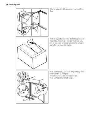 Page 76I
I
Fije el aparato al hueco con cuatro torni-
llos.
Retire la parte correcta de la tapa de la bi-
sagra (E). No olvide extraer la pieza DX,
en el caso de la bisagra derecha, y la pie-
za SX en el caso contrario.
EE
B DC
Fije las tapas (C, D) a las lengüetas y a los
orificios de la bisagra.
Instale la rejilla de ventilación (B).
Fije las tapas (E) a la bisagra.
76www.aeg.com
 