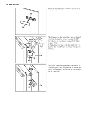 Page 78Ha
Hc
Empuje la pieza (Hc) contra la pieza (Ha).
Ha
Hb
8 mm
Abra la puerta del aparato y la puerta del
mueble de cocina en un ángulo de 90°.
Introduzca el cuadrado pequeño (Hb) en
la guía (Ha).
Coloque juntas la puerta del aparato y la
puerta del mueble de cocina y marque los
orificios.
Ha K
8 mm
Quite los soportes y ponga una marca a
una distancia de 8 mm desde el borde ex-
terior de la puerta en la que se debe colo-
car el clavo (K).
78www.aeg.com
 