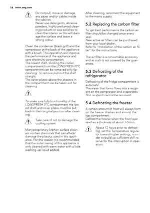 Page 14Do not pull, move or damage
any pipes and/or cables inside
the cabinet.
Never use detergents, abrasive
powders, highly perfumed clean-
ing products or wax polishes to
clean the interior as this will dam-
age the surface and leave a
strong odour.
Clean the condenser (black grill) and the
compressor at the back of the appliance
with a brush. This operation will improve
the performance of the appliance and
save electricity consumption.
The lowest shelf, dividing the cooler
compartment from the LONGFRESH...