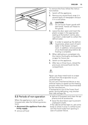 Page 15To remove the frost, follow the instruc-
tions below:
1.Switch off the appliance.
2.Remove any stored food, wrap it in
several layers of newspaper and put
it in a cool place.
CAUTION!
Do not touch frozen goods with
wet hands. Hands can freeze to
the goods.
3.Leave the door open and insert the
plastic scraper in the appropriate
seating at the bottom centre, plac-
ing a basin underneath to collect the
defrost water.
In order to speed up the defrost-
ing process, place a pot of warm
water in the freezer...