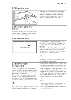 Page 93.7 Movable shelves
The walls of the refrigerator are equip-
ped with a series of runners so that the
shelves can be positioned as desired.
For better use of space, the front half-
shelves can lie over the rear ones.
3.8 Positioning the door
shelves
To permit storage of food packages of
various sizes, the door shelves can be
placed at different heights.
3.9 Carbon Air Filter
CLEANAIR CONTROL
Your appliance is equipped with a car-
bon filter CLEANAIR CONTROL behind
a flap in the rear wall of the fridge...