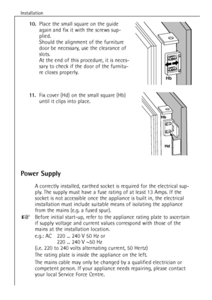 Page 12
12
Installation

Power Supply

A correctly installed, earthed socket is required for the electrical sup-
ply. The supply must have a fuse rating of at least  13 Amps. If the
socket is not accessible once the appliance is built in, the electrical
installation must include suitable means of isolating the appliance
from the mains (e.g. a fused spur).
Before initial start-up, refer to the appliance rating plate to ascertain
if supply voltage and current values correspond with those of the
mains at the...