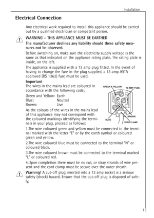 Page 13
13
Installation

Electrical Connection

Any electrical work required to install this appliance should be carried
out by a qualified electrician or competent person.

WARNING Ð THIS APPLIANCE MUST BE EARTHED
The manufacturer declines any liability should these safety mea-
sures not be observed.

Before switching on, make sure the electricity supply voltage is the
same as that indicated on the appliance rating plate. The rating plate is
inside, on the left.
The appliance is supplied with a 13 amp plug...