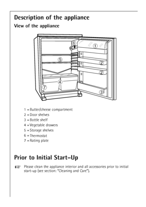 Page 14
14

Prior to Initial StartÐUp

Please clean the appliance interior and all accessories prior to initial\
start-up (see section: ÒCleaning and CareÓ).
+

Description of the appliance
View of the appliance

ÀÁ
Á
Â
Ã Ä
Æ Å

1 = Butter/cheese compartment
2 = Door shelves
3 = Bottle shelf
4 = Vegetable drawers
5 = Storage shelves
6 =
Thermostat
7 = Rating plate
 