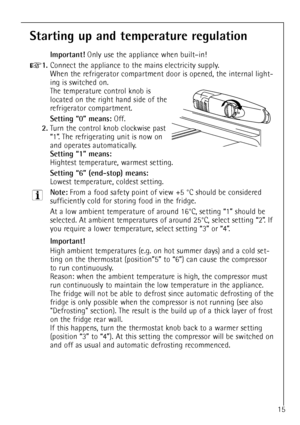 Page 15
15

Starting up and temperature regulation

Important!
Only use the appliance when builtÐin!

+
1.
Connect the appliance to the mains electricity supply.
When the refrigerator compartment door is opened, the internal light-
ing is switched on.
The temperature control knob is
located on the right hand side of the
refrigerator compartment.

Setting Ò0Ó means:
Off.

2.
Turn the control knob clockwise past 
Ò1Ó. The refrigerating unit is now on 
and operates automatically.

Setting Ò1Ó means:

Hightest...