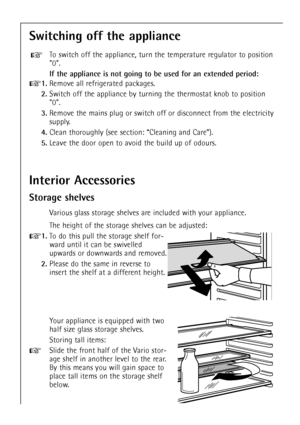 Page 16
16

Interior Accessories
Storage shelves

Various glass storage shelves are included with your appliance.
The height of the storage shelves can be adjusted:

+
1.
To do this pull the storage shelf for-
ward until it can be swivelled
upwards or downwards and removed.

2.
Please do the same in reverse to
insert the shelf at a different height.

Switching off the appliance

To switch off the appliance, turn the temperature regulator to position
0.

If the appliance is not going to be used for an extended...