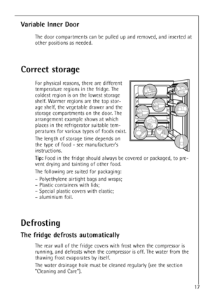 Page 17
17

Correct storage

For physical reasons, there are different
temperature regions in the fridge. The
coldest region is on the lowest storage
shelf. Warmer regions are the top stor-
age shelf, the vegetable drawer and the
storage compartments on the door. The
arrangement example shows at which
places in the refrigerator suitable tem-
peratures for various types of foods exist.
The length of storage time depends on
the type of food - see manufacturerÕs
instructions.

Tip:
Food in the fridge should always...