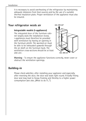 Page 8
8
Installation

Building-in

Please check whether, after installing your appliance and especially
after reversing the door, the door seal seals right round. A badly fitting
door seal may lead to heavy frosting and thereby to a higher power
consumption (see also ãWhat to do if...Ò).

Your refrigerator needs air
Integratable models (i-appliances)

The integrated door of the furniture cabi-
net largely seals the installation recess. 
i-appliances must therefore be provided
with ventilation by having an...