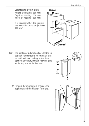 Page 9
9
Installation

Dimensions of the recess

Height of housing 880 mm
Depth of housing 550 mm
Width of housing 560 mm
It is necessary that the cabinet
has a ventilation recess (at least
200 cm
2).

+
1.
The applianceÕs door has been locked in
position for transport by means of pins
on both sides. According to the door
opening direction, remove relevant pins
at the top and at the bottom.

B A
2.Press in the joint covers between the
appliance and the kitchen furniture.
D765
 