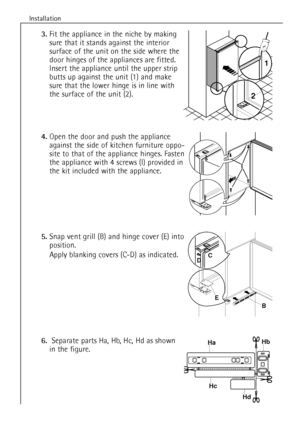 Page 10
10
Installation

5.
Snap vent grill (B) and hinge cover (E) into
position.
Apply blanking covers (C-D) as indicated.

6.
Separate parts  Ha, Hb, Hc, Hd as shown
in the figure.

3.
Fit the appliance in the niche by making
sure that it stands against the interior
surface of the unit on the side where the
door hinges of the appliances are fitted.
Insert the appliance until the upper strip
butts up against the unit (1) and make
sure that the lower hinge is in line with
the surface of the unit (2).

4.
Open...