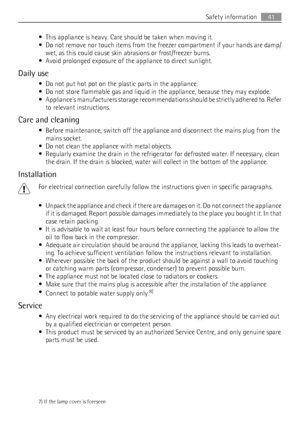 Page 41• This appliance is heavy. Care should be taken when moving it.
• Do not remove nor touch items from the freezer compartment if your hands are damp/
wet, as this could cause skin abrasions or frost/freezer burns.
• Avoid prolonged exposure of the appliance to direct sunlight.
Daily use
• Do not put hot pot on the plastic parts in the appliance.
• Do not store flammable gas and liquid in the appliance, because they may explode.
• Appliances manufacturers storage recommendations should be strictly adhered...