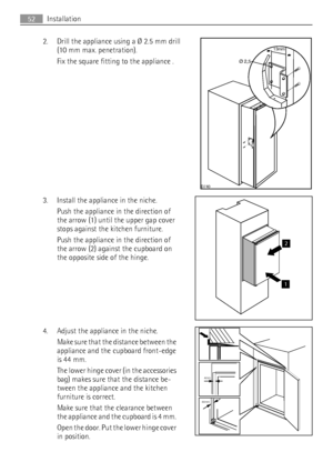 Page 522. Drill the appliance using a Ø 2.5 mm drill
(10 mm max. penetration).
Fix the square fitting to the appliance .
3. Install the appliance in the niche.
Push the appliance in the direction of
the arrow (1) until the upper gap cover
stops against the kitchen furniture.
Push the appliance in the direction of
the arrow (2) against the cupboard on
the opposite side of the hinge.
4. Adjust the appliance in the niche.
Make sure that the distance between the
appliance and the cupboard front-edge
is 44 mm.
The...