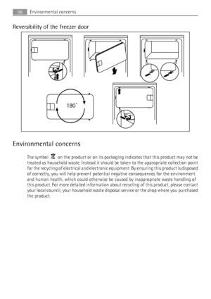 Page 56Reversibility of the freezer door
180˚
Environmental concerns
The symbol    on the product or on its packaging indicates that this product may not be
treated as household waste. Instead it should be taken to the appropriate collection point
for the recycling of electrical and electronic equipment. By ensuring this product is disposed
of correctly, you will help prevent potential negative consequences for the environment
and human health, which could otherwise be caused by inappropriate waste handling of...