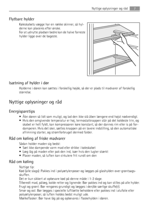 Page 7Flytbare hylder
Køleskabets vægge har en række skinner, så hyl-
derne kan placeres efter ønske.
For at udnytte pladsen bedre kan de halve forreste
hylder ligge over de bageste.
Isætning af hylder i dør
Hylderne i døren kan sættes i forskellig højde, så der er plads til madvarer af forskellig
størrelse.
Nyttige oplysninger og råd
Energisparetips
• Åbn døren så lidt som muligt, og lad den ikke stå åben længere end højst nødvendigt.
• Hvis den omgivende temperatur er høj, termostatknappen står på det...