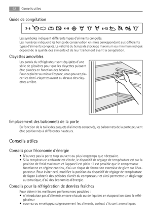 Page 62Guide de congélation
Les symboles indiquent différents types daliments congelés.
Les numéros indiquent les temps de conservation en mois correspondant aux différents
types daliments congelés. La validité du temps de stockage maximum ou minimum indiqué
dépend de la qualité des aliments et de leur traitement avant la congélation.
Clayettes amovibles
Les parois du réfrigérateur sont équipées dune
série de glissières pour que les clayettes puissent
être placées en fonction des besoins.
Pour exploiter au...