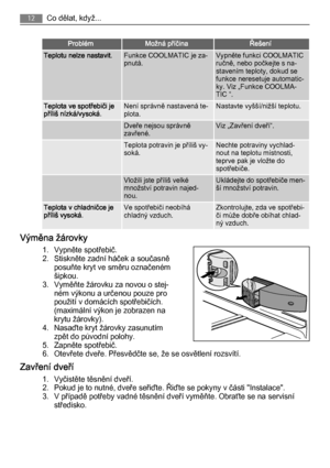 Page 12ProblémMožná příčinaŘešení
Teplotu nelze nastavit.Funkce COOLMATIC je za‐
pnutá.Vypněte funkci COOLMATIC
ručně, nebo počkejte s na‐
stavením teploty, dokud se
funkce neresetuje automatic‐
ky. Viz „Funkce COOLMA‐
TIC “.
Teplota ve spotřebiči je
příliš nízká/vysoká.Není správně nastavená te‐
plota.Nastavte vyšší/nižší teplotu.
 Dveře nejsou správně
zavřené.Viz „Zavření dveří“.
 Teplota potravin je příliš vy‐
soká.Nechte potraviny vychlad‐
nout na teplotu místnosti,
teprve pak je vložte do
spotřebiče....