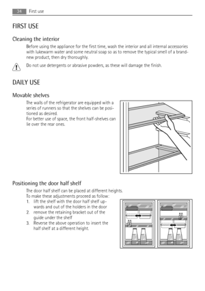 Page 34FIRST USE
Cleaning the interior
Before using the appliance for the first time, wash the interior and all internal accessories
with lukewarm water and some neutral soap so as to remove the typical smell of a brand-
new product, then dry thoroughly.
Do not use detergents or abrasive powders, as these will damage the finish.
DAILY USE
Movable shelves
The walls of the refrigerator are equipped with a
series of runners so that the shelves can be posi-
tioned as desired.
For better use of space, the front...