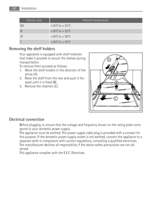 Page 40Climate classAmbient temperature
SN+10°C to + 32°C
N+16°C to + 32°C
ST+16°C to + 38°C
T+16°C to + 43°C
Removing the shelf holders
Your appliance is equipped with shelf retainers
that make it possible to secure the shelves during
transportation.
To remove them proceed as follows:
1. Move the shelf holders in the direction of the
arrow (A).
2. Raise the shelf from the rear and push it for-
ward until it is freed (B).
3. Remove the retainers (C).
Electrical connection
Before plugging in, ensure that the...