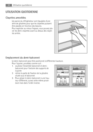 Page 48UTILISATION QUOTIDIENNE
Clayettes amovibles
Les parois du réfrigérateur sont équipées dune
série de glissières pour que les clayettes puissent
être placées en fonction des besoins.
Pour exploiter au mieux lespace, vous pouvez pla-
cer les demi-clayettes avant au dessus des clayet-
tes arrière.
Emplacement du demi-balconnet
Le demi-balconnet peut être positionné à différentes hauteurs.
Pour lajuster, procédez comme suit :
1. soulevez lensemble balconnet et demi-
balconnet pour lextraire des supports de
la...