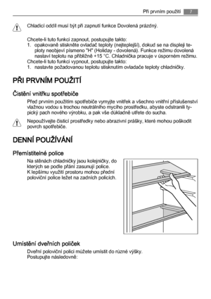 Page 7Chladicí oddíl musí být při zapnutí funkce Dovolená prázdný.
Chcete-li tuto funkci zapnout, postupujte takto:
1. opakovaně stiskněte ovladač teploty (nejteplejší), dokud se na displeji te‐
ploty neobjeví písmeno "H" (Holiday - dovolená). Funkce režimu dovolená
nastaví teplotu na přibližně +15 °C. Chladnička pracuje v úsporném režimu.
Chcete-li tuto funkci vypnout, postupujte takto:
1. nastavte požadovanou teplotu stisknutím ovladače teploty chladničky.
PŘI PRVNÍM POUŽITÍ
Čistění vnitřku...