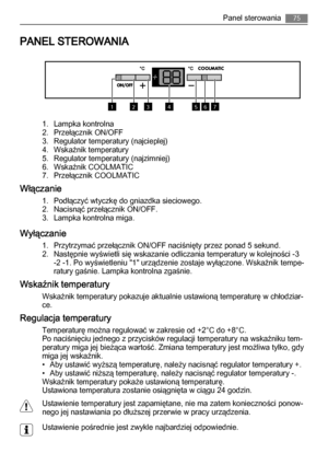Page 75PANEL STEROWANIA
1234567
1. Lampka kontrolna
2. Przełącznik ON/OFF
3. Regulator temperatury (najcieplej)
4. Wskaźnik temperatury
5. Regulator temperatury (najzimniej)
6. Wskaźnik COOLMATIC
7. Przełącznik COOLMATIC
Włączanie
1. Podłączyć wtyczkę do gniazdka sieciowego.
2. Nacisnąć przełącznik ON/OFF.
3. Lampka kontrolna miga.
Wyłączanie
1. Przytrzymać przełącznik ON/OFF naciśnięty przez ponad 5 sekund.
2. Następnie wyświetli się wskazanie odliczania temperatury w kolejności -3
-2 -1. Po wyświetleniu...