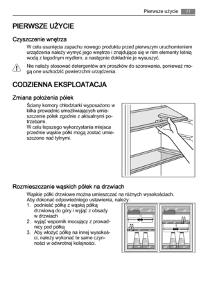 Page 77PIERWSZE UŻYCIE
Czyszczenie wnętrza
W celu usunięcia zapachu nowego produktu przed pierwszym uruchomieniem
urządzenia należy wymyć jego wnętrze i znajdujące się w nim elementy letnią
wodą z łagodnym mydłem, a następnie dokładnie je wysuszyć.
Nie należy stosować detergentów ani proszków do szorowania, ponieważ mo‐
gą one uszkodzić powierzchni urządzenia.
CODZIENNA EKSPLOATACJA
Zmiana położenia półek
Ściany komory chłodziarki wyposażono w
kilka prowadnic umożliwiających umie‐
szczenie półek zgodnie z...