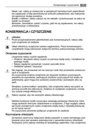 Page 79Masło i ser: należy je umieszczać w specjalnych hermetycznych pojemnikach
lub zapakować w folię aluminiową lub woreczki polietylenowe, aby maksymal‐
nie ograniczyć dostęp powietrza.
Butelki z mlekiem: należy założyć na nie nakrętki i przechowywać na półce na
butelki na drzwiach.
Bananów, ziemniaków, cebuli i czosnku, jeśli nie są zapakowane, nie należy
przechowywać w chłodziarce.
KONSERWACJA I CZYSZCZENIE
UWAGA!
Przed przeprowadzeniem jakichkolwiek prac konserwacyjnych, należy odłą‐
czyć urządzenie od...