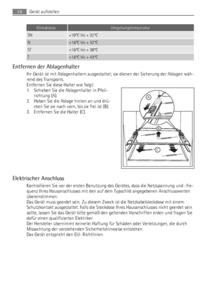 Page 14KlimaklasseUmgebungstemperatur
SN+10°C bis + 32°C
N+16°C bis + 32°C
ST+16°C bis + 38°C
T+16°C bis + 43°C
Entfernen der Ablagenhalter
Ihr Gerät ist mit Ablagenhaltern ausgestattet; sie dienen der Sicherung der Ablagen wäh-
rend des Transports.
Entfernen Sie diese Halter wie folgt:
1. Schieben Sie die Ablagenhalter in Pfeil-
richtung (A).
2. Heben Sie die Ablage hinten an und drü-
cken Sie sie nach vorn, bis sie frei ist (B).
3. Entfernen Sie die Halter (C).
Elektrischer Anschluss
Kontrollieren Sie vor der...