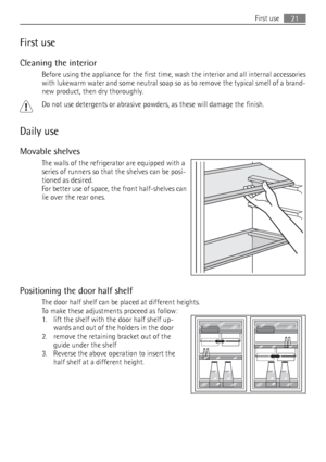 Page 21First use
Cleaning the interior
Before using the appliance for the first time, wash the interior and all internal accessories
with lukewarm water and some neutral soap so as to remove the typical smell of a brand-
new product, then dry thoroughly.
Do not use detergents or abrasive powders, as these will damage the finish.
Daily use
Movable shelves
The walls of the refrigerator are equipped with a
series of runners so that the shelves can be posi-
tioned as desired.
For better use of space, the front...