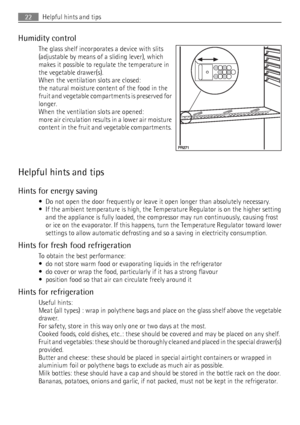 Page 22Humidity control
The glass shelf incorporates a device with slits
(adjustable by means of a sliding lever), which
makes it possible to regulate the temperature in
the vegetable drawer(s).
When the ventilation slots are closed:
the natural moisture content of the food in the
fruit and vegetable compartments is preserved for
longer.
When the ventilation slots are opened:
more air circulation results in a lower air moisture
content in the fruit and vegetable compartments.
Helpful hints and tips
Hints for...