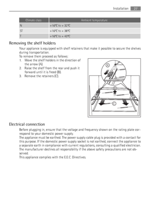 Page 27Climate classAmbient temperature
N+16°C to + 32°C
ST+16°C to + 38°C
T+16°C to + 43°C
Removing the shelf holders
Your appliance is equipped with shelf retainers that make it possible to secure the shelves
during transportation.
To remove them proceed as follows:
1. Move the shelf holders in the direction of
the arrow (A).
2. Raise the shelf from the rear and push it
forward until it is freed (B).
3. Remove the retainers (C).
Electrical connection
Before plugging in, ensure that the voltage and frequency...