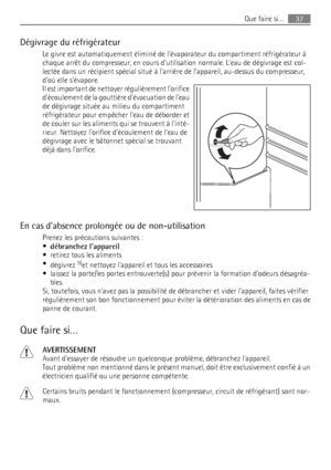 Page 37Dégivrage du réfrigérateur
Le givre est automatiquement éliminé de lévaporateur du compartiment réfrigérateur à
chaque arrêt du compresseur, en cours dutilisation normale. Leau de dégivrage est col-
lectée dans un récipient spécial situé à larrière de lappareil, au-dessus du compresseur,
doù elle sévapore.
Il est important de nettoyer régulièrement lorifice
découlement de la gouttière dévacuation de leau
de dégivrage située au milieu du compartiment
réfrigérateur pour empêcher leau de déborder et
de...