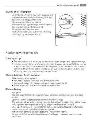 Page 75Styring af luftfugtighed
Glashylden har et system med huller (justeres med
en glider), der giver mulighed for at regulere tem-
peraturen i grøntsagsskuffen/-erne.
Når ventilationshullerne er lukkede:
Madvarer i frugt- og grøntsagsskufferne bevarer
den naturlige fugtighed i længere tid.
Når ventilationshullerne er åbne:
Mere luftcirkulation, der giver lavere luftfugtig-
hed i frugt- og grøntsagsskufferne.
Nyttige oplysninger og råd
Energisparetips
• Åbn døren så lidt som muligt, og lad den ikke stå åben...